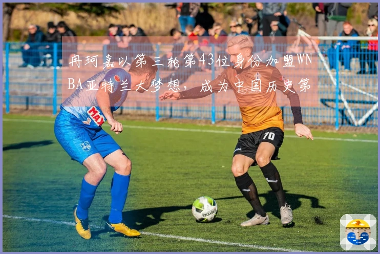 冉珂嘉以第三轮第43位身份加盟WNBA亚特兰大梦想，成为中国历史第四人！