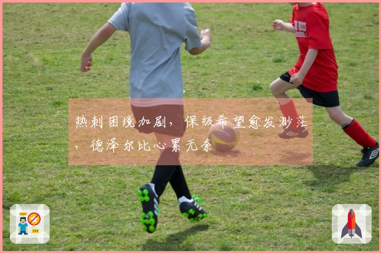 热刺困境加剧，保级希望愈发渺茫，德泽尔比心累无奈