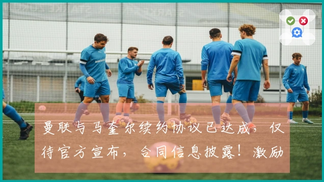 曼联与马奎尔续约协议已达成，仅待官方宣布，合同信息披露！激励措施显著成效