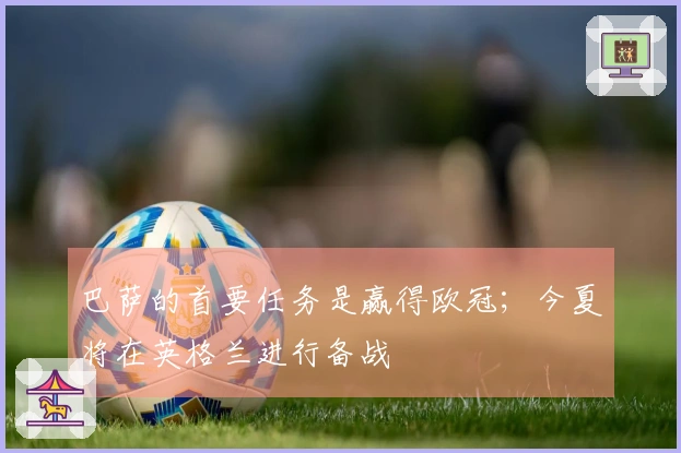 巴萨的首要任务是赢得欧冠；今夏将在英格兰进行备战