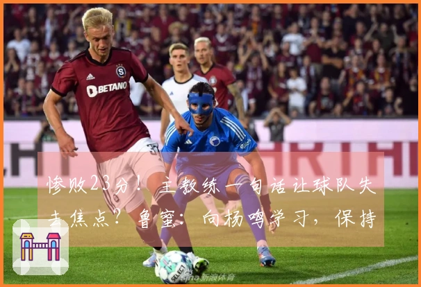 惨败23分！主教练一句话让球队失去焦点？鲁蜜：向杨鸣学习，保持体面