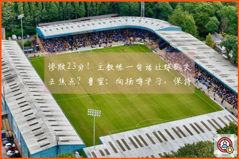 惨败23分！主教练一句话让球队失去焦点？鲁蜜：向杨鸣学习，保持体面