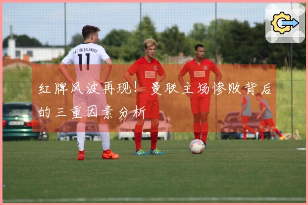 红牌风波再现！曼联主场惨败背后的三重因素分析