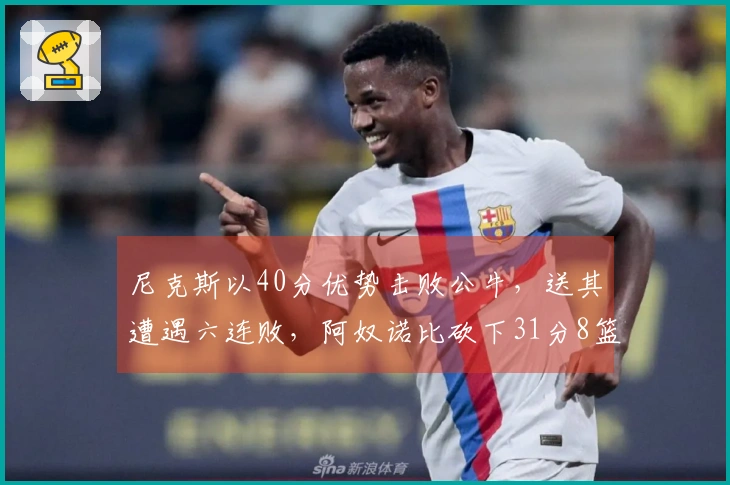 尼克斯以40分优势击败公牛，送其遭遇六连败，阿奴诺比砍下31分8篮板