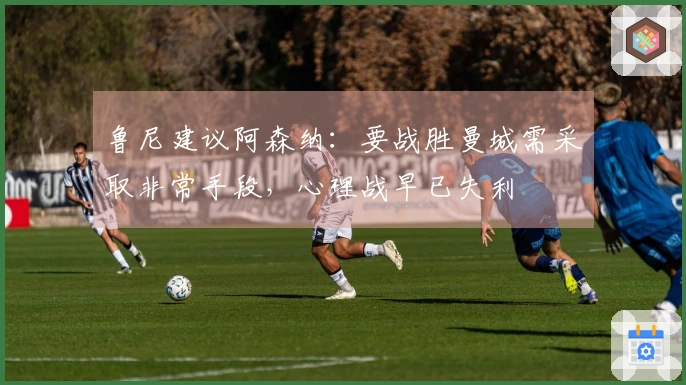鲁尼建议阿森纳：要战胜曼城需采取非常手段，心理战早已失利