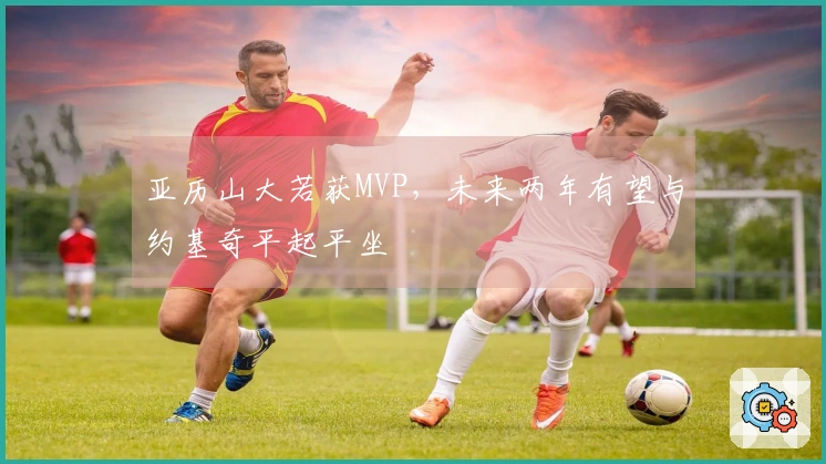 亚历山大若获MVP，未来两年有望与约基奇平起平坐